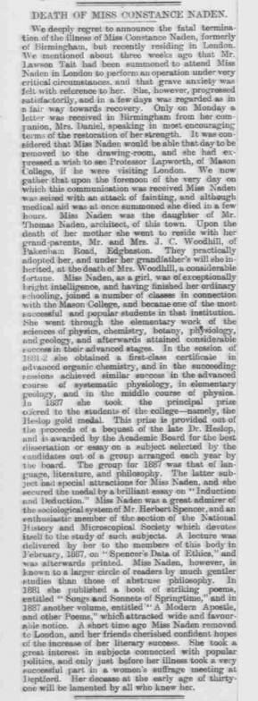 DEATH OF MISS CONSTANCE NADEN

We deeply regret to announce the fatal termination of the illness of Miss Constance Naden, formerly of Birmingham, but recently residing in London. We mentioned about three weeks ago that Mr Lawson Tait had been summoned to attend Miss Naden in London to perform an operation under very critical circumstances and that grave anxiety was felt with reference to her. She, however, progressed satisfactorily, and in a few days was regarded in a fair way towards recovery. Only on Monday a letter was received in Birmingham from her companion Miss Daniel, speaking most encouragingly of the restoration of her strength. It was considered that Miss Naden would be able that day to be removed to the drawing-room, and she had expressed a wish to see Professor Lapworth of Mason College, if he was visiting London/ We now gather that upon the forenoon of the very day on which this communication was received Miss Naden was seized with an attack of fainting, and although medical aid was at once summoned she died in a few hours. 